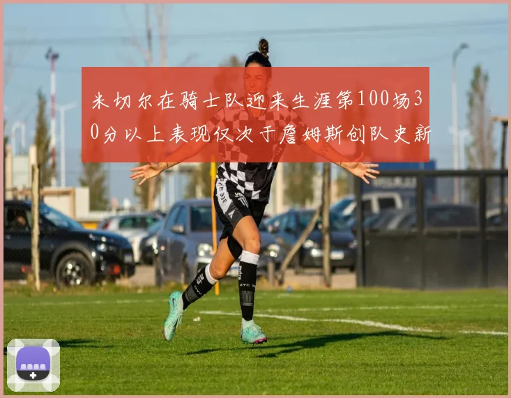 米切尔在骑士队迎来生涯第100场30分以上表现仅次于詹姆斯创队史新纪录