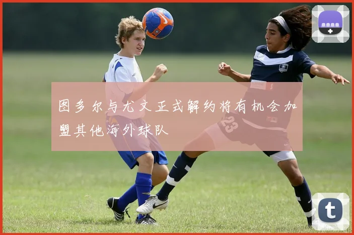 图多尔与尤文正式解约将有机会加盟其他海外球队