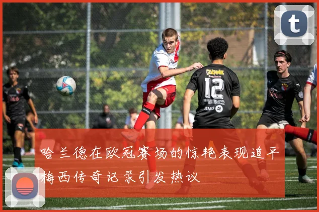 哈兰德在欧冠赛场的惊艳表现追平梅西传奇记录引发热议