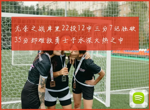 无奈之战库里22投12中三分7记独砍35分却难救勇士于水深火热之中