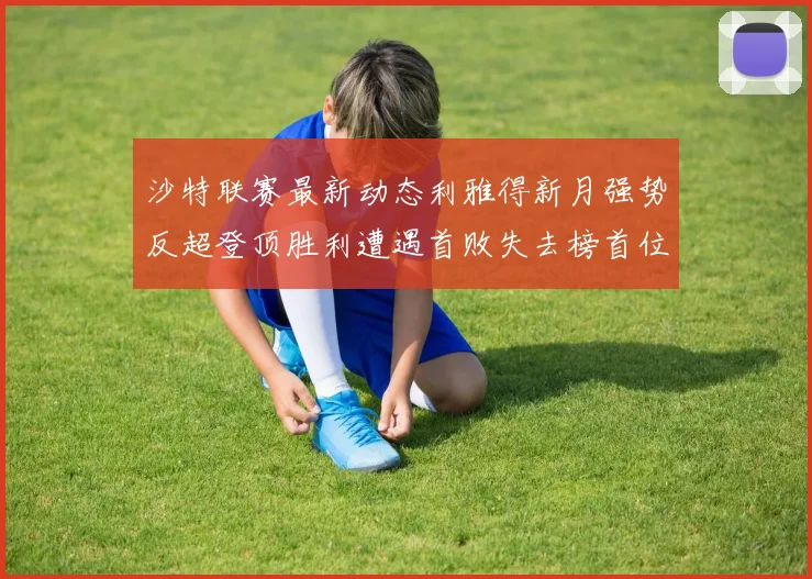 沙特联赛最新动态利雅得新月强势反超登顶胜利遭遇首败失去榜首位置