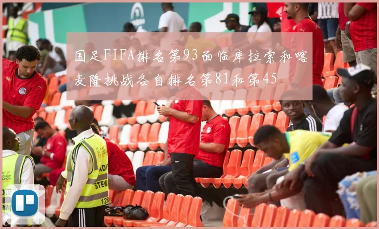 国足FIFA排名第93面临库拉索和喀麦隆挑战各自排名第81和第45