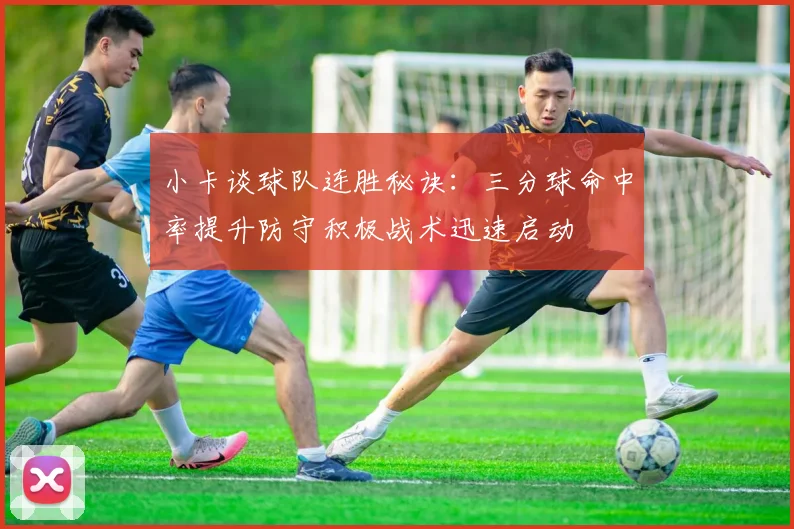 小卡谈球队连胜秘诀:三分球命中率提升防守积极战术迅速启动