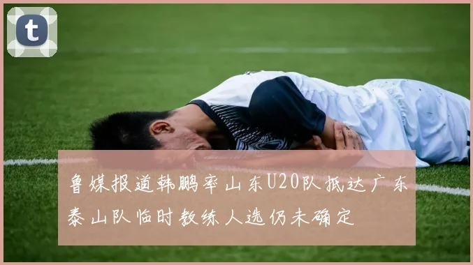 鲁媒报道韩鹏率山东U20队抵达广东泰山队临时教练人选仍未确定