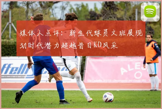 媒体人点评：新生代球员文班展现划时代潜力超越昔日KD风采