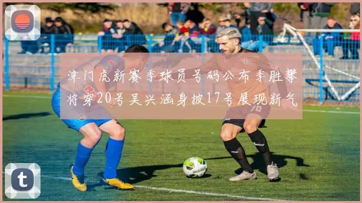 津门虎新赛季球员号码公布季胜攀将穿20号吴兴涵身披17号展现新气象