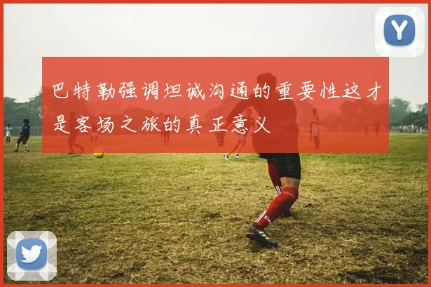 巴特勒强调坦诚沟通的重要性这才是客场之旅的真正意义