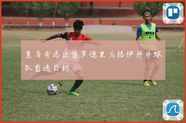 皇马考虑出售罗德里戈格伊并非球队首选目标