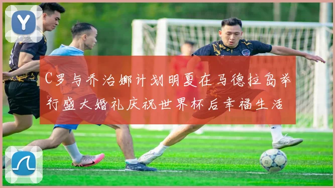 C罗与乔治娜计划明夏在马德拉岛举行盛大婚礼庆祝世界杯后幸福生活