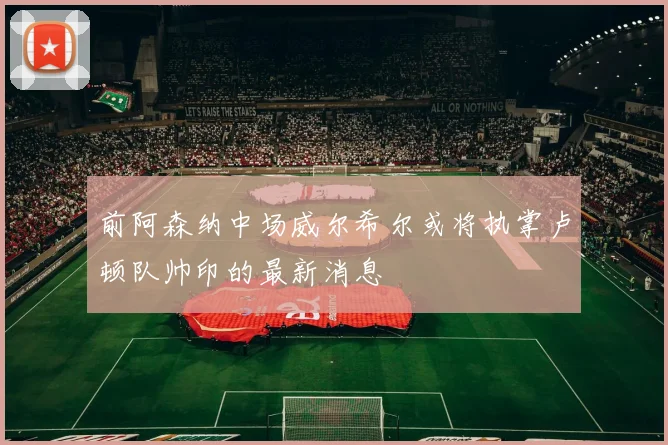 前阿森纳中场威尔希尔或将执掌卢顿队帅印的最新消息