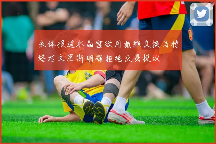 米体报道水晶宫欲用戴维交换马特塔尤文图斯明确拒绝交易提议