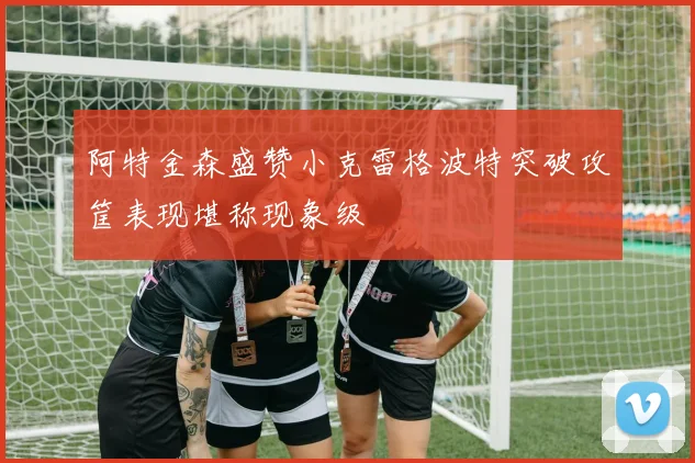 阿特金森盛赞小克雷格波特突破攻筐表现堪称现象级