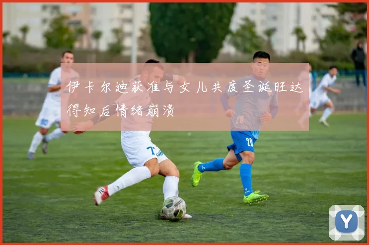 伊卡尔迪获准与女儿共度圣诞旺达得知后情绪崩溃