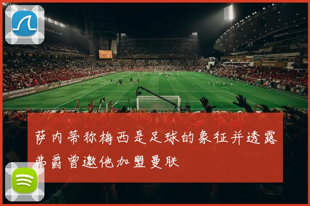 萨内蒂称梅西是足球的象征并透露弗爵曾邀他加盟曼联