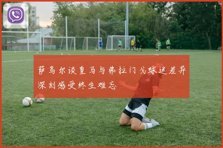 萨乌尔谈皇马与弗拉门戈球迷差异深刻感受终生难忘