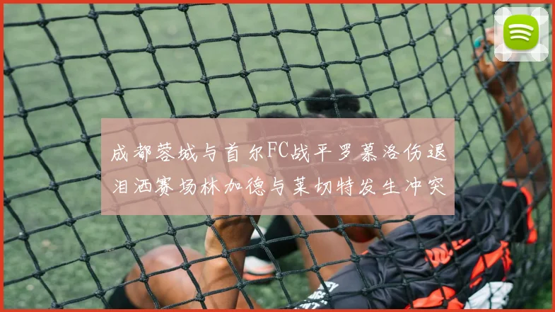 成都蓉城与首尔FC战平罗慕洛伤退泪洒赛场林加德与莱切特发生冲突