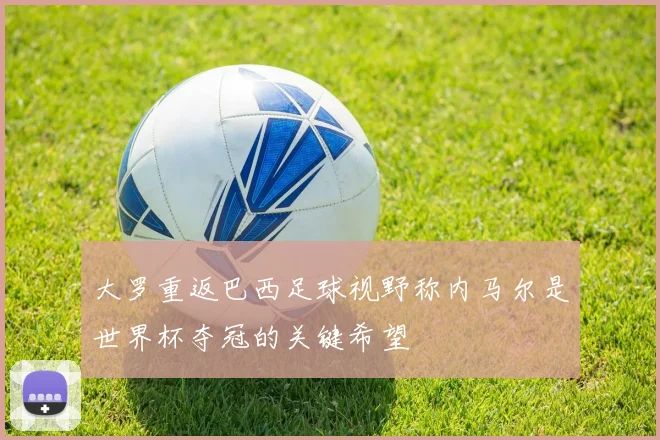 大罗重返巴西足球视野称内马尔是世界杯夺冠的关键希望