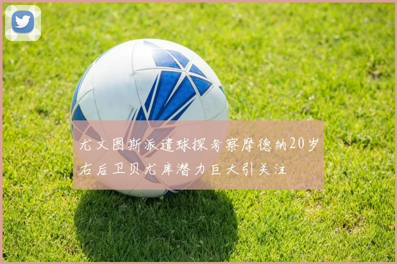 尤文图斯派遣球探考察摩德纳20岁右后卫贝尤库潜力巨大引关注