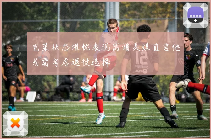 克莱状态堪忧表现离谱美媒直言他或需考虑退役选择