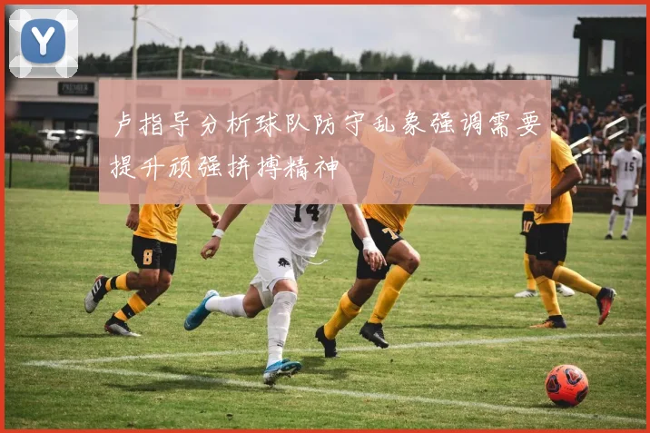 卢指导分析球队防守乱象强调需要提升顽强拼搏精神