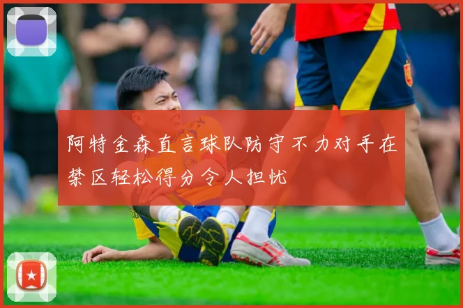 阿特金森直言球队防守不力对手在禁区轻松得分令人担忧