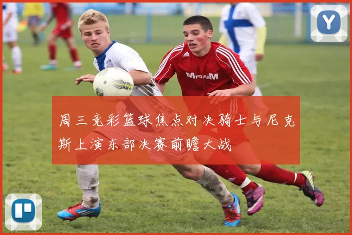 周三竞彩篮球焦点对决骑士与尼克斯上演东部决赛前瞻大战