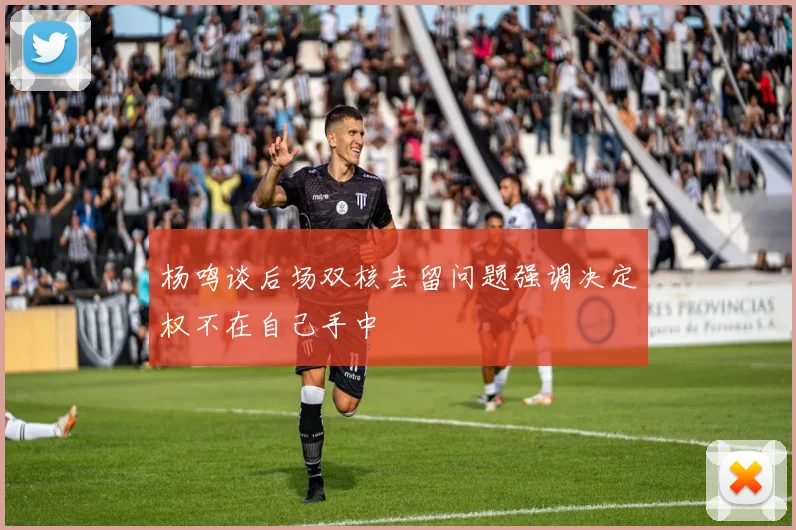 杨鸣谈后场双核去留问题强调决定权不在自己手中