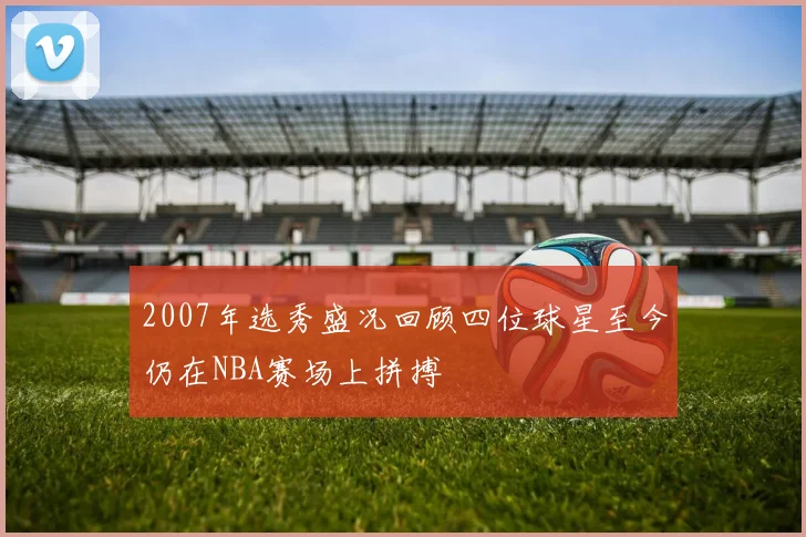 2007年选秀盛况回顾四位球星至今仍在NBA赛场上拼搏