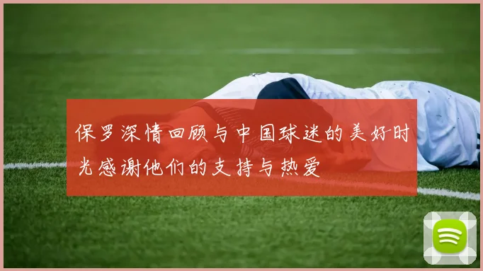 保罗深情回顾与中国球迷的美好时光感谢他们的支持与热爱