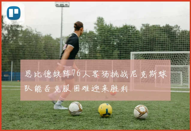 恩比德缺阵76人客场挑战尼克斯球队能否克服困难迎来胜利