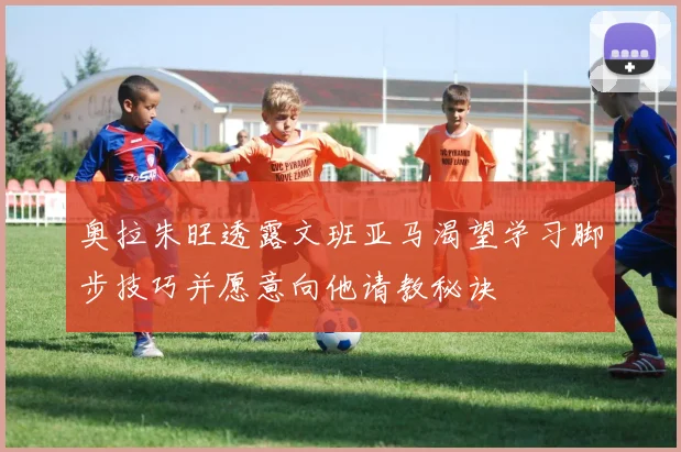 奥拉朱旺透露文班亚马渴望学习脚步技巧并愿意向他请教秘诀