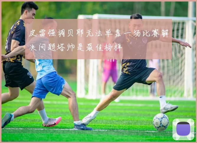 皮雷强调贝耶无法单靠一场比赛解决问题塔帅是最佳榜样
