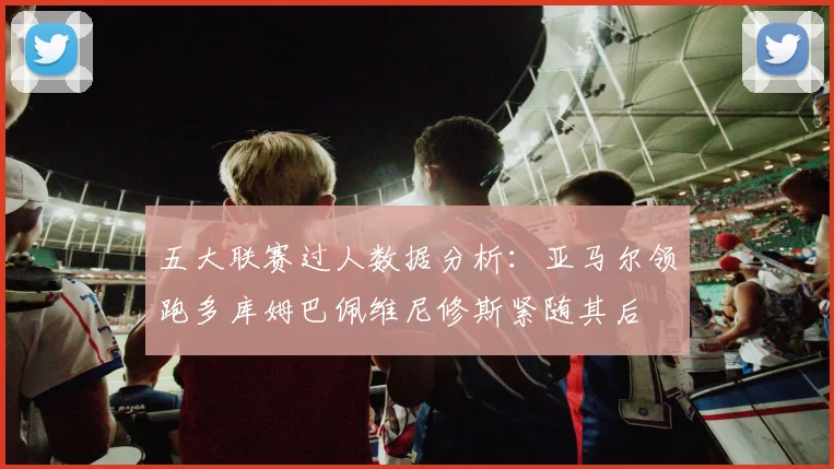 五大联赛过人数据分析：亚马尔领跑多库姆巴佩维尼修斯紧随其后