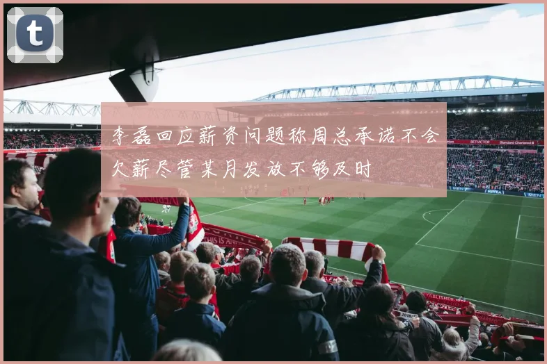 李磊回应薪资问题称周总承诺不会欠薪尽管某月发放不够及时