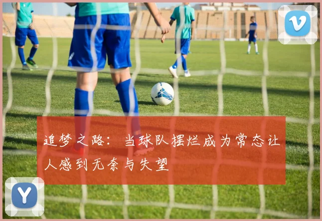 追梦之路:当球队摆烂成为常态让人感到无奈与失望