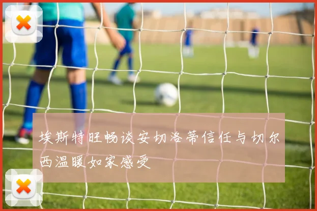 埃斯特旺畅谈安切洛蒂信任与切尔西温暖如家感受