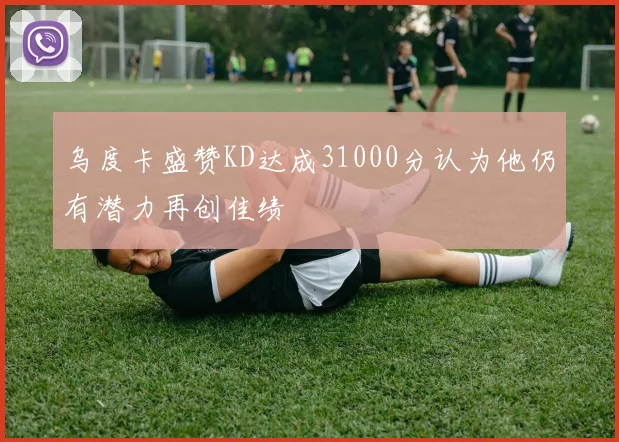 乌度卡盛赞KD达成31000分认为他仍有潜力再创佳绩