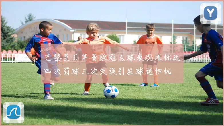 巴黎圣日耳曼欧冠点球表现堪忧近四次罚球三次失误引发球迷担忧