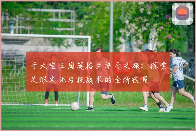 于大宝三周英格兰学习之旅：探索足球文化与技战术的全新视角