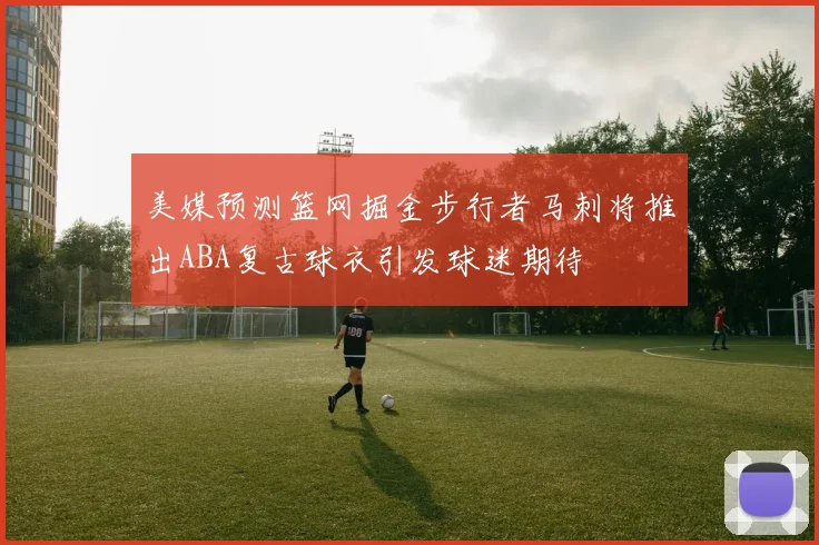 美媒预测篮网掘金步行者马刺将推出ABA复古球衣引发球迷期待