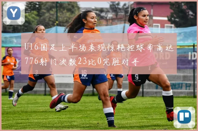 U16国足上半场表现惊艳控球率高达776射门次数23比0完胜对手