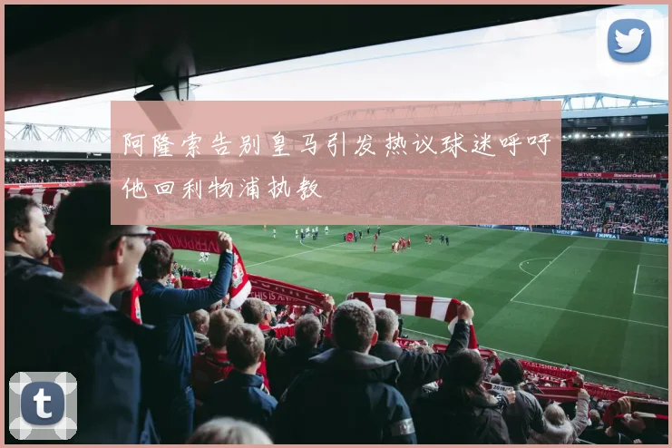 阿隆索告别皇马引发热议球迷呼吁他回利物浦执教