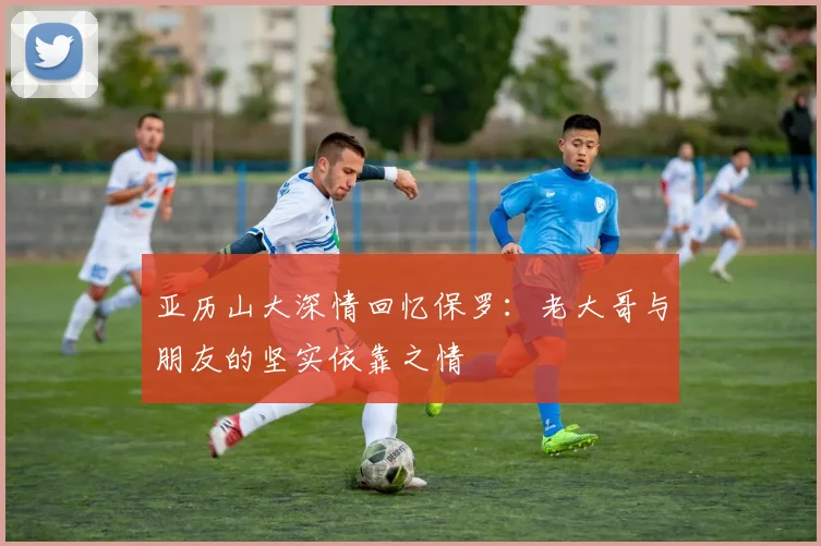 亚历山大深情回忆保罗：老大哥与朋友的坚实依靠之情