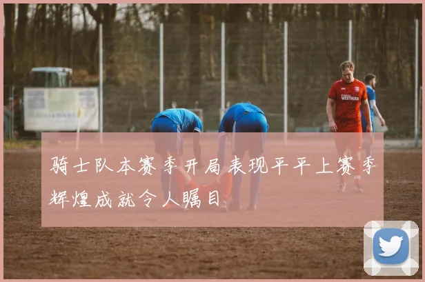 骑士队本赛季开局表现平平上赛季辉煌成就令人瞩目