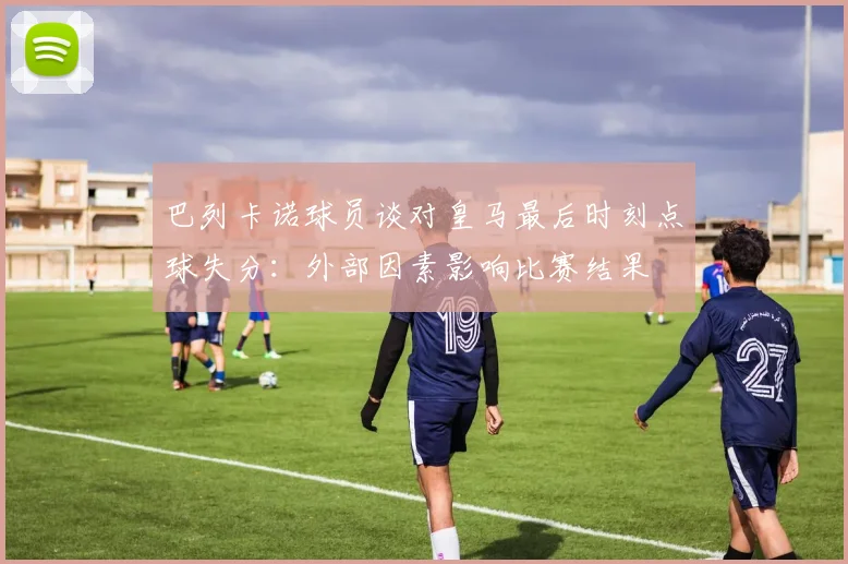 巴列卡诺球员谈对皇马最后时刻点球失分:外部因素影响比赛结果