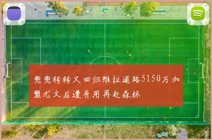 兜兜转转又回归维拉道路5150万加盟尤文后遭弃用再赴森林