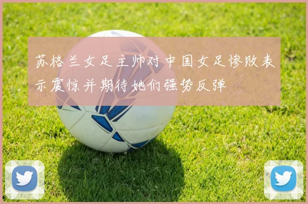 苏格兰女足主帅对中国女足惨败表示震惊并期待她们强势反弹