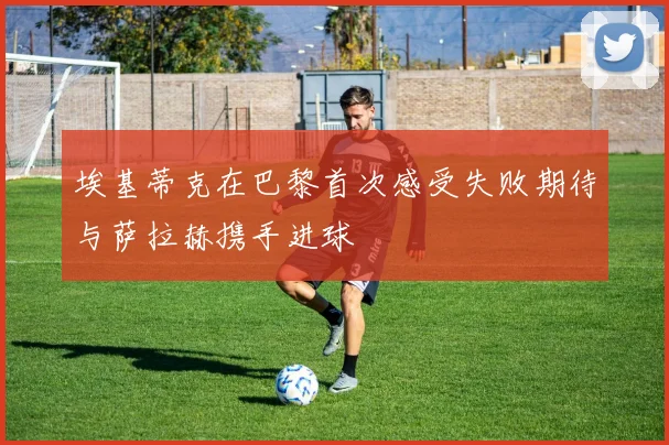 埃基蒂克在巴黎首次感受失败期待与萨拉赫携手进球