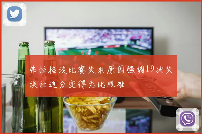 弗拉格谈比赛失利原因强调19次失误让追分变得无比艰难
