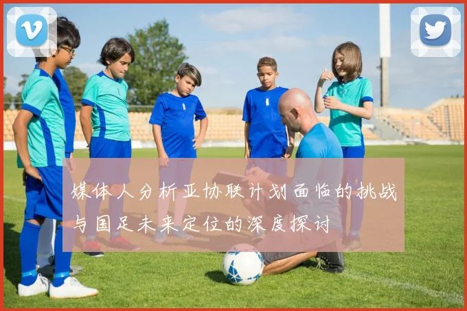 媒体人分析亚协联计划面临的挑战与国足未来定位的深度探讨